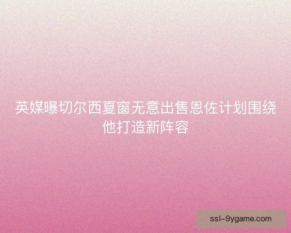 英媒曝切尔西夏窗无意出售恩佐计划围绕他打造新阵容