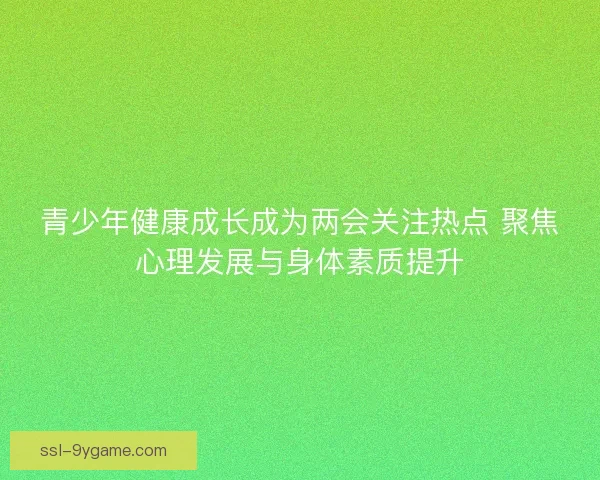 青少年健康成长成为两会关注热点 聚焦心理发展与身体素质提升