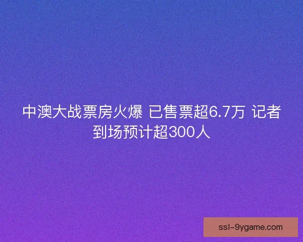 中澳大战票房火爆 已售票超6.7万 记者到场预计超300人
