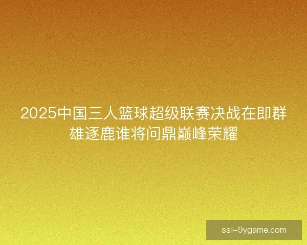 2025中国三人篮球超级联赛决战在即群雄逐鹿谁将问鼎巅峰荣耀